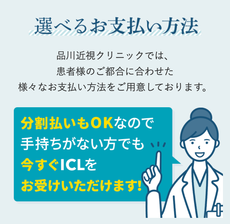 選べるお支払い方法
品川近視クリニックでは、
患者様のご都合に合わせた
様々なお支払い方法をご用意しております。
分割払いもOKなので
手持ちがない方でも
今すぐICLを
お受けいただけます!