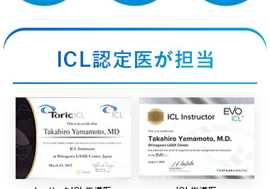 FDA/
日帰り
お手入れ
厚生労働省
認可
治療
不要
ICL認定医が担当
ForicICL
ICL
EVO
ICL Instructor
ICL*
Takahiro Yamamoto, MD
Takahiro Yamamoto, M.D.
Shinagawa LASI Center
Shing LASIK Center,
トーリック ICL指導医
ICL指導医
認定証
認定証
品川近視クリニックには、
日本に22名しかいないICL指導医が2名在籍。
国内最多総勢7名のICL認定医が、
すべての工程を担当しますので、
安心して治療を受けて頂けます。