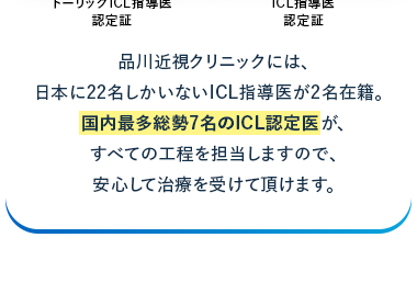 FDA/
日帰り
お手入れ
厚生労働省
認可
治療
不要
ICL認定医が担当
ForicICL
ICL
EVO
ICL Instructor
ICL*
Takahiro Yamamoto, MD
Takahiro Yamamoto, M.D.
Shinagawa LASI Center
Shing LASIK Center,
トーリック ICL指導医
ICL指導医
認定証
認定証
品川近視クリニックには、
日本に22名しかいないICL指導医が2名在籍。
国内最多総勢7名のICL認定医が、
すべての工程を担当しますので、
安心して治療を受けて頂けます。