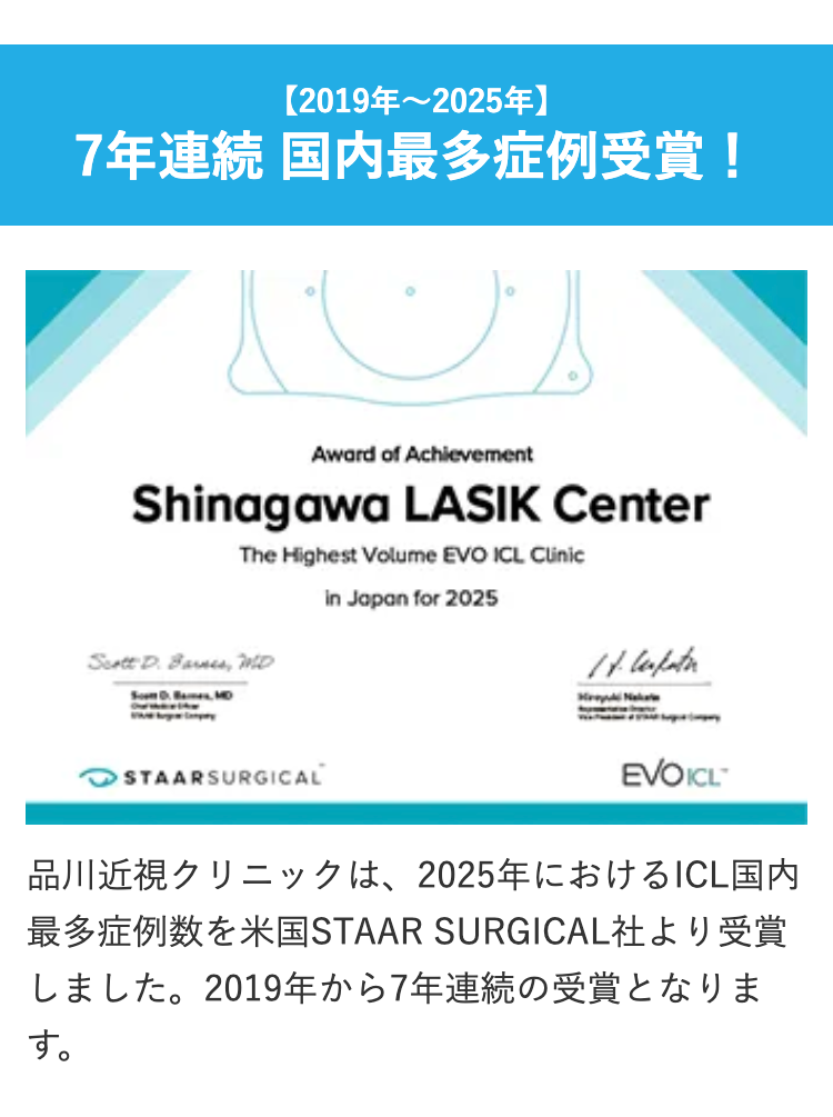 【2019年~2025年】
7年連続 国内最多症例受賞!
Award of Achievement
Shinagawa LASIK Center
The Highest Volume EVO ICL Clinic
in Japan for 2025
Scott D. Barnes, MD
14. Cerpater.
✓ STAARSURGICAL
EVOICL
品川近視クリニックは、2025年におけるICL国内
最多症例数を米国STAAR SURGICAL社より受賞
しました。2019年から7年連続の受賞となりま
す。