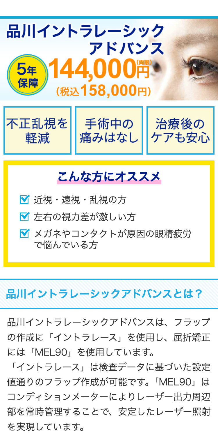 品川イントラレーシック
アドバンス
5年 144,000円
保障 (税込158,000円)
不正乱視を手術中の 治療後の
痛みはなし ケアも安心
軽減
こんな方にオススメ
近視・遠視・乱視の方
左右の視力差が激しい方
メガネやコンタクトが原因の眼精疲労
で悩んでいる方
品川イントラレーシックアドバンスとは?
品川イントラレーシックアドバンスは、 フラップ
の作成に「イントラレース」 を使用し、屈折矯正
には「MEL90」 を使用しています。
「イントラレース」は検査データに基づいた設定
値通りのフラップ作成が可能です。 「MEL90」は
コンディションメーターによりレーザー出力周辺
部を常時管理することで、 安定したレーザー照射
を実現しています。