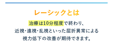 レーシックとは
治療は10分程度で終わり、
近視・遠視・乱視といった屈折異常による
視力低下の改善が期待できます。