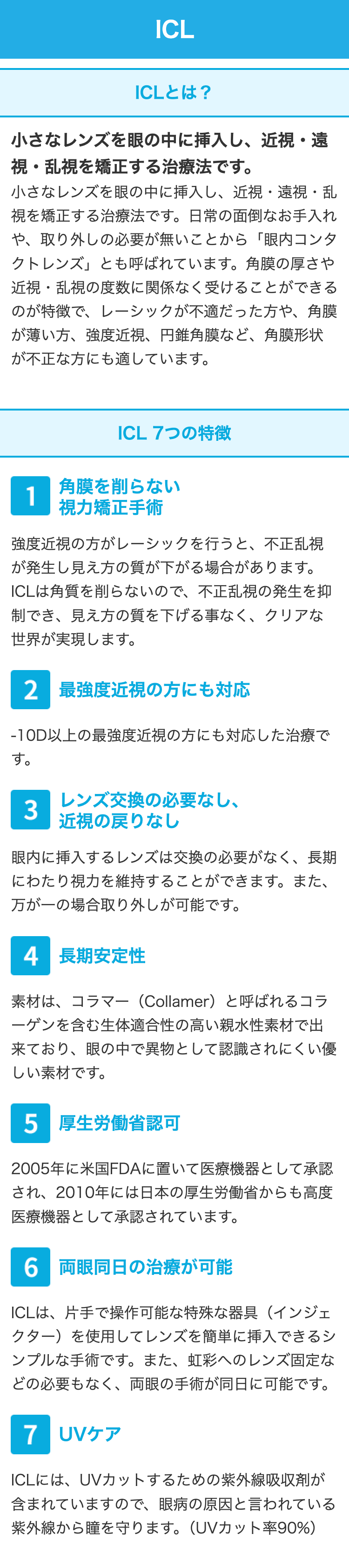 ICL
ICLとは?
小さなレンズを眼の中に挿入し、近視・遠
視・乱視を矯正する治療法です。
小さなレンズを眼の中に挿入し、 近視・遠視・乱
視を矯正する治療法です。 日常の面倒なお手入れ
や、取り外しの必要が無いことから「眼内コンタ
クトレンズ」とも呼ばれています。 角膜の厚さや
近視・乱視の度数に関係なく受けることができる
のが特徴で、レーシックが不適だった方や、角膜
が薄い方、強度近視、 円錐角膜など、 角膜形状
が不正な方にも適しています。
ICL7つの特徴
角膜を削らない
1
視力矯正手術
強度近視の方がレーシックを行うと、 不正乱視
が発生し見え方の質が下がる場合があります。
ICLは角質を削らないので、不正乱視の発生を抑
制でき、見え方の質を下げる事なく、 クリアな
世界が実現します。
2 最強度近視の方にも対応
-10D以上の最強度近視の方にも対応した治療で
す。
レンズ交換の必要なし、
3
近視の戻りなし
眼内に挿入するレンズは交換の必要がなく、 長期
にわたり視力を維持することができます。 また、
万が一の場合取り外しが可能です。
4 長期安定性
素材は、コラマー (Collamer) と呼ばれるコラ
ーゲンを含む生体適合性の高い親水性素材で出
来ており、眼の中で異物として認識されにくい優
しい素材です。
5 厚生労働省認可
2005年に米国FDAに置いて医療機器として承認
され、2010年には日本の厚生労働省からも高度
医療機器として承認されています。
6 両眼同日の治療が可能
ICLは、片手で操作可能な特殊な器具 (インジェ
クター)を使用してレンズを簡単に挿入できるシ
ンプルな手術です。 また、 虹彩へのレンズ固定な
どの必要もなく、 両眼の手術が同日に可能です。
7 UVケア
ICLには、UVカットするための紫外線吸収剤が
含まれていますので、 眼病の原因と言われている
紫外線から瞳を守ります。 (UVカット率90%)