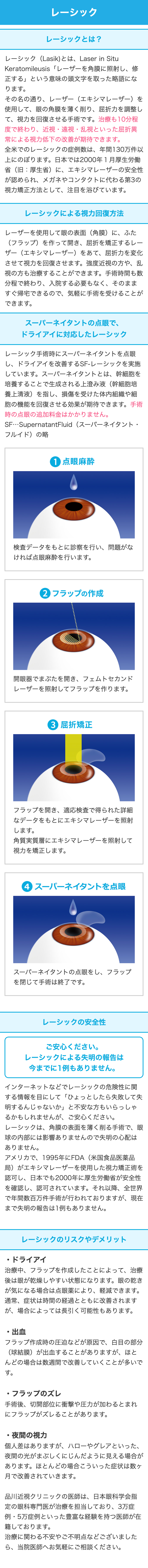 レーシック
レーシックとは?
レーシック(Lasik) とは、 Laser in Situ
Keratomileusis 「レーザーを角膜に照射し、修
正する」という意味の頭文字を取った略語にな
ります。
その名の通り、レーザー(エキシマレーザー)を
使用して、眼の角膜を薄く削り、屈折力を調整し
て、視力を回復させる手術です。 治療も10分程
度で終わり、 近視・遠視・乱視といった屈折異
常による視力低下の改善が期待できます。
全米でのレーシックの症例数は、 年間130万件以
上にのぼります。 日本では2000年1月厚生労働
省(旧:厚生省) に、 エキシマレーザーの安全性
が認められ、メガネやコンタクトに代わる第3の
視力矯正方法として、 注目を浴びています。
レーシックによる視力回復方法
レーザーを使用して眼の表面 (角膜) に、 ふた
(フラップ)を作って開き、屈折を矯正するレー
ザー(エキシマレーザー)をあて、 屈折力を変化
させて視力を回復させます。 強度近視の方や、 乱
視の方も治療することができます。 手術時間も数
分程で終わり、 入院する必要もなく、 そのまま
すぐ帰宅できるので、気軽に手術を受けることが
できます。
スーパーネイタントの点眼で、
ドライアイに対応したレーシック
レーシック手術時にスーパーネイタントを点眼
し、ドライアイを改善するSF-レーシックを実施
しています。スーパーネイタントとは、幹細胞を
培養することで生成される上澄み液 (幹細胞培
養上清液)を指し、損傷を受けた体内組織や細
胞の機能を回復させる効果が期待できます。 手術
時の点眼の追加料金はかかりません。
SF･･･ SupernatantFluid (スーパーネイタント・
フルイド)の略
1 点眼麻酔
検査データをもとに診察を行い、問題がな
ければ点眼麻酔を行います。
2 フラップの作成
開眼器でまぶたを開き、 フェムトセカンド
レーザーを照射してフラップを作ります。
3 屈折矯正
フラップを開き、 適応検査で得られた詳細
なデータをもとにエキシマレーザーを照射
します。
角質実質層にエキシマレーザーを照射して
視力を矯正します。
④4 スーパーネイタントを点眼
スーパーネイタントの点眼をし、フラップ
を閉じて手術は終了です。
レーシックの安全性
ご安心ください。
レーシックによる失明の報告は
今までに1例もありません。
インターネットなどでレーシックの危険性に関
する情報を目にして 「ひょっとしたら失敗して失
明するんじゃないか」と不安な方もいらっしゃ
るかもしれませんが、ご安心ください。
レーシックは、角膜の表面を薄く削る手術で、眼
球の内部には影響ありませんので失明の心配は
ありません。
アメリカで、 1995年にFDA(米国食品医薬品
局)がエキシマレーザーを使用した視力矯正術を
認可し、日本でも2000年に厚生労働省が安全性
を確認し、認可されています。 それ以降、 全世界
で年間数百万件手術が行われておりますが、 現在
まで失明の報告は1例もありません。
レーシックのリスクやデメリット
・ドライアイ
治療中、フラップを作成したことによって、 治療
後は眼が乾燥しやすい状態になります。 眼の乾き
が気になる場合は点眼薬により、軽減できます。
通常、症状は時間の経過とともに改善されます
が、場合によっては長引く可能性もあります。
・出血
フラップ作成時の圧迫などが原因で、白目の部分
(球結膜)が出血することがありますが、ほと
んどの場合は数週間で改善していくことが多いで
す。
・フラップのズレ
手術後、切開部位に衝撃や圧力が加わるとまれ
にフラップがズレることがあります。
・夜間の視力
個人差はありますが、ハローやグレアといった、
夜間の光がまぶしくにじんだように見える場合が
あります。 ほとんどの場合こういった症状は数ヶ
月で改善されていきます。
品川近視クリニックの医師は、 日本眼科学会指
定の眼科専門医が治療を担当しており、 3万症
例・5万症例といった豊富な経験を持つ医師が在
籍しております。
治療に関わる不安やご不明点などございました
ら、当院医師へお気軽にご相談ください。