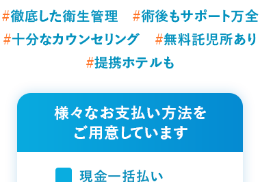 患者様満足度 99.3%
2019年1月1日 ~ 2024年12月31日
#徹底した衛生管理 #術後もサポート万全
#十分なカウンセリング #無料託児所あり
#提携ホテルも
様々なお支払い方法を
ご用意しています
現金一括払い
振込
分割払い
クレジットカード