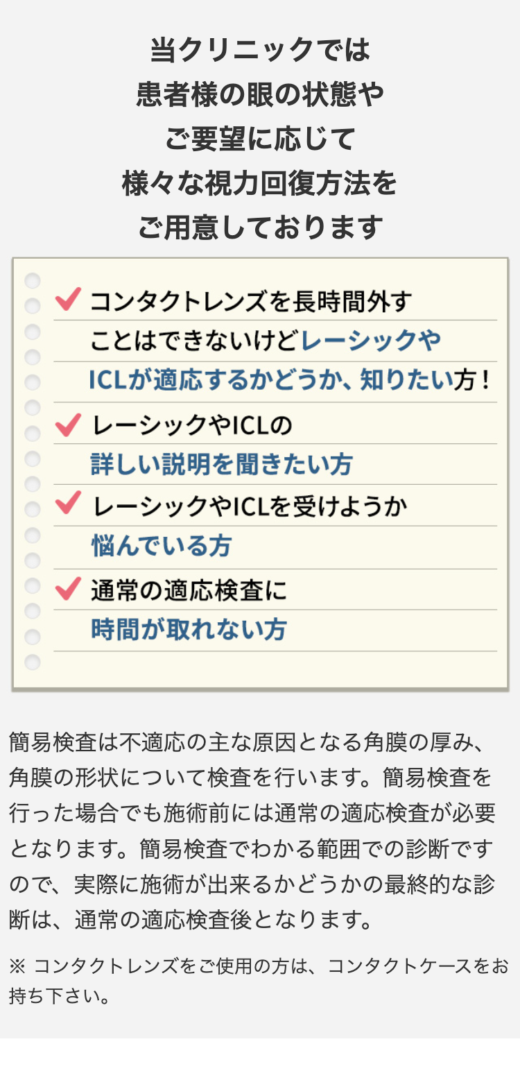 当クリニックでは
患者様の眼の状態や
ご要望に応じて
様々な視力回復方法を
ご用意しております
コンタクトレンズを長時間外す
ことはできないけどレーシックや
ICLが適応するかどうか、知りたい方!
レーシックやICLの
詳しい説明を聞きたい方
レーシックやICLを受けようか
悩んでいる方
通常の適応検査に
時間が取れない方
簡易検査は不適応の主な原因となる角膜の厚み、
角膜の形状について検査を行います。 簡易検査を
行った場合でも施術前には通常の適応検査が必要
となります。簡易検査でわかる範囲での診断です
ので、実際に施術が出来るかどうかの最終的な診
断は、通常の適応検査後となります。
※コンタクトレンズをご使用の方は、コンタクトケースをお
持ち下さい。