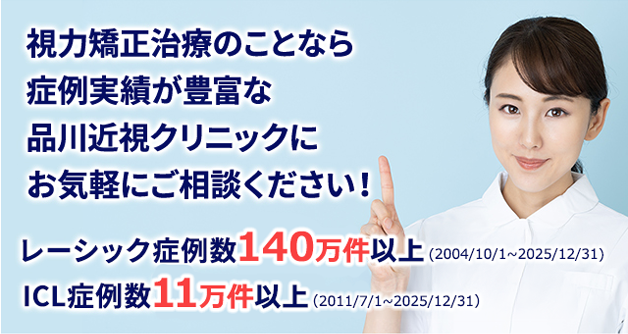 視力矯正治療のことなら
症例実績が豊富な
品川近視クリニックに
お気軽にご相談ください!
レーシック症例数 140万件以上 (2004/10/1~2025/12/31)
ICL症例数11万件以上 (2011/7/1~2025/12/31)