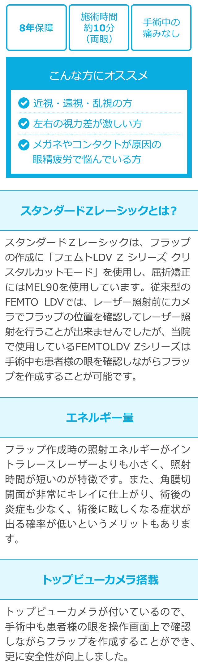施術時間
手術中の
8年保障
約10分
痛みなし
(両眼)
こんな方にオススメ
近視・遠視・乱視の方
左右の視力差が激しい方
メガネやコンタクトが原因の
眼精疲労で悩んでいる方
スタンダードZレーシックとは?
スタンダードZレーシックは、フラップ
の作成に「フェムトLDVZ シリーズクリ
スタルカットモード」 を使用し、屈折矯正
にはMEL90を使用しています。 従来型の
FEMTO LDVでは、レーザー照射前にカメ
ラでフラップの位置を確認してレーザー照
射を行うことが出来ませんでしたが、当院
で使用している FEMTOLDV Zシリーズは
手術中も患者様の眼を確認しながらフラッ
プを作成することが可能です。
エネルギー量
フラップ作成時の照射エネルギーがイン
トラレースレーザーよりも小さく、 照射
時間が短いのが特徴です。 また、角膜切
開面が非常にキレイに仕上がり、術後の
炎症も少なく、 術後に眩しくなる症状が
出る確率が低いというメリットもありま
す。
トップビューカメラ搭載
トップビューカメラが付いているので、
手術中も患者様の眼を操作画面上で確認
しながらフラップを作成することができ、
更に安全性が向上しました。