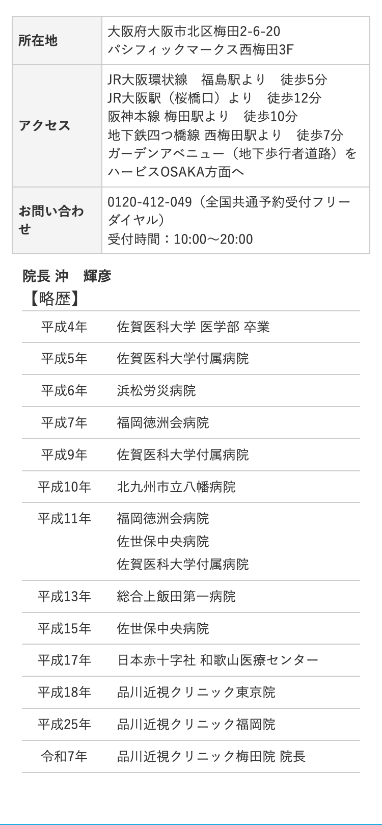 所在地
アクセス
お問い合わ
せ
院長 沖 輝彦
大阪府大阪市北区梅田2-6-20
パシフィックマークス西梅田3F
JR大阪環状線 福島駅より 徒歩5分
JR大阪駅 (桜橋口)より 徒歩12分
阪神本線 梅田駅より 徒歩10分
地下鉄四つ橋線 西梅田駅より徒歩7分
ガーデンアベニュー (地下歩行者道路)を
ハービスOSAKA方面へ
0120409 (全国共通予約受付フリー
ダイヤル)
受付時間:10:00~20:00
【略歴】
平成4年
佐賀医科大学医学部卒業
平成5年
佐賀医科大学付属病院
平成6年
浜松労災病院
平成7年
福岡徳洲会病院
平成9年
佐賀医科大学付属病院
平成10年
北九州市立八幡病院
平成11年
福岡徳洲会病院
佐世保中央病院
佐賀医科大学付属病院
平成13年
総合上飯田第一病院
平成15年
佐世保中央病院
平成17年
日本赤十字社 和歌山医療センター
平成18年
品川近視クリニック東京院
平成25年
品川近視クリニック福岡院
令和7年
品川近視クリニック梅田院 院長