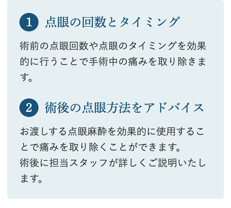 1 点眼の回数とタイミング
術前の点眼回数や点眼のタイミングを効果
的に行うことで手術中の痛みを取り除きま
す。
2 術後の点眼方法をアドバイス
お渡しする点眼麻酔を効果的に使用するこ
とで痛みを取り除くことができます。
術後に担当スタッフが詳しくご説明いたし
ます。