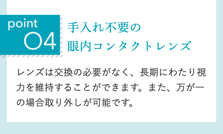 point
手入れ不要の
04眼内コンタクトレンズ
レンズは交換の必要がなく、 長期にわたり視
力を維持することができます。また、万が一
の場合取り外しが可能です。