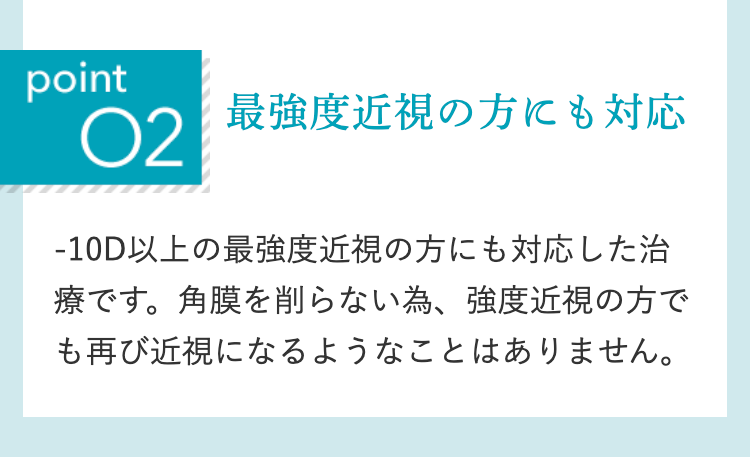 point
02
最強度近視の方にも対応
-10D以上の最強度近視の方にも対応した治
療です。角膜を削らない為、 強度近視の方で
も再び近視になるようなことはありません。