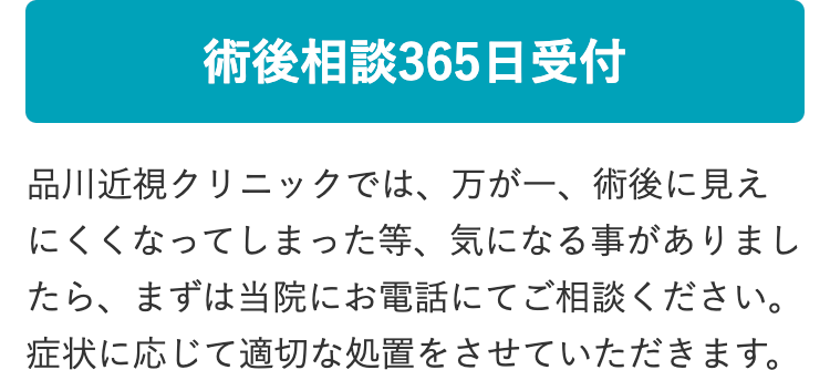 術後相談365日受付
品川近視クリニックでは、 万が一、 術後に見え
にくくなってしまった等、 気になる事がありまし
たら、まずは当院にお電話にてご相談ください。
症状に応じて適切な処置をさせていただきます。