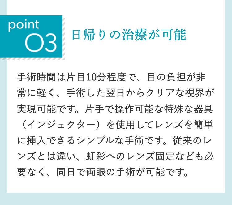 point
O3
日帰りの治療が可能
手術時間は片目10分程度で、目の負担が非
常に軽く、手術した翌日からクリアな視界が
実現可能です。 片手で操作可能な特殊な器具
(インジェクター)を使用してレンズを簡単
に挿入できるシンプルな手術です。 従来のレ
ンズとは違い、 虹彩へのレンズ固定なども必
要なく、同日で両眼の手術が可能です。