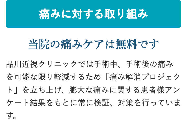 痛みに対する取り組み
当院の痛みケアは無料です
品川近視クリニックでは手術中、手術後の痛み
を可能な限り軽減するため 「痛み解消プロジェク
ト」を立ち上げ、 膨大な痛みに関する患者様アン
ケート結果をもとに常に検証、 対策を行っていま
す。