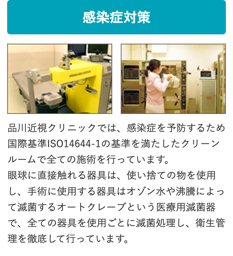 感染症対策
品川近視クリニックでは、 感染症を予防するため
国際基準ISO14644-1の基準を満たしたクリーン
ルームで全ての施術を行っています。
眼球に直接触れる器具は、 使い捨ての物を使用
し、手術に使用する器具はオゾン水や沸騰によっ
て滅菌するオートクレーブという医療用滅菌器
で、全ての器具を使用ごとに滅菌処理し、 衛生管
理を徹底して行っています。
