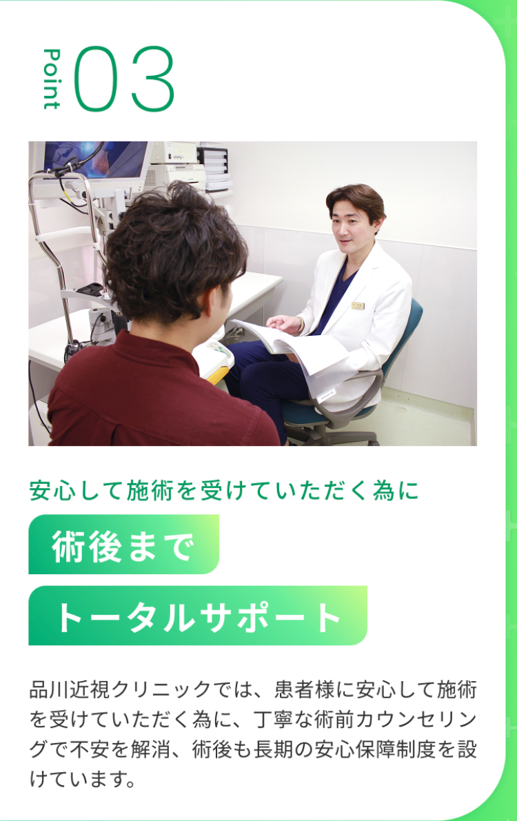 03
Point
安心して施術を受けていただく為に
術後まで
トータルサポート
品川近視クリニックでは、患者様に安心して施術
を受けていただく為に、 丁寧な術前カウンセリン
グで不安を解消、 術後も長期の安心保障制度を設
けています。