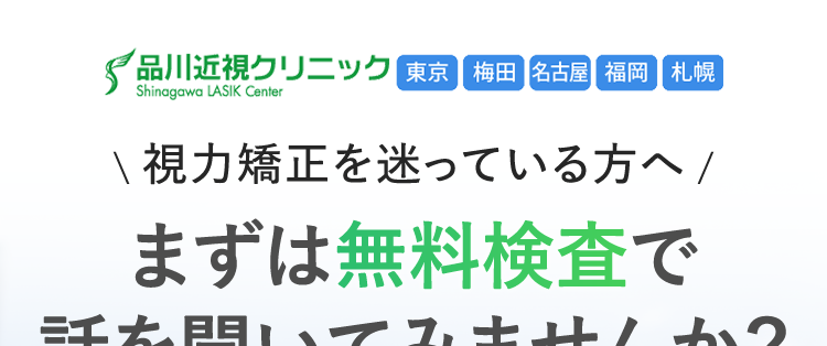 品川近視クリニック 東京 梅田 名古屋 福岡 札幌
Shinagawa LASIK Center
\視力矯正を迷っている方へ/
まずは無料検査で
話を聞いてみませんか?
患者様満足度
99.3%
※集計期間: 2019年1月1日 ~ 2025年12月31日
集計対象人数: 32,421人
ICL
13万症例以上
2011年7月1日 ~ 2026年8月31日
2026年7月からの新価格
ICL
(眼内コンタクトレンズ)
(税込/両眼)
2万円
OFF
40.7万円 ~
-4D未満の場合
乱視用レンズの場合は、 追加で10万円 (両眼
/税込)がかかります。
近視度数が-4D以上の場合は、追加で11万円
(両眼/税込)がかかります。
月々3,600 円~
レーシック
142万症例以上
2004年10月1日 ~ 2026年8月31日
スタンダード
Zレーシック
(税込/両眼)
19 万円 ~
月々 5,200 円 ~
※36回払い
60回払い、レンズ代(19万円)を
除いた税込価格です。
※自由診療です。
※曜日や年齢により料金が追加でかかることはありません。