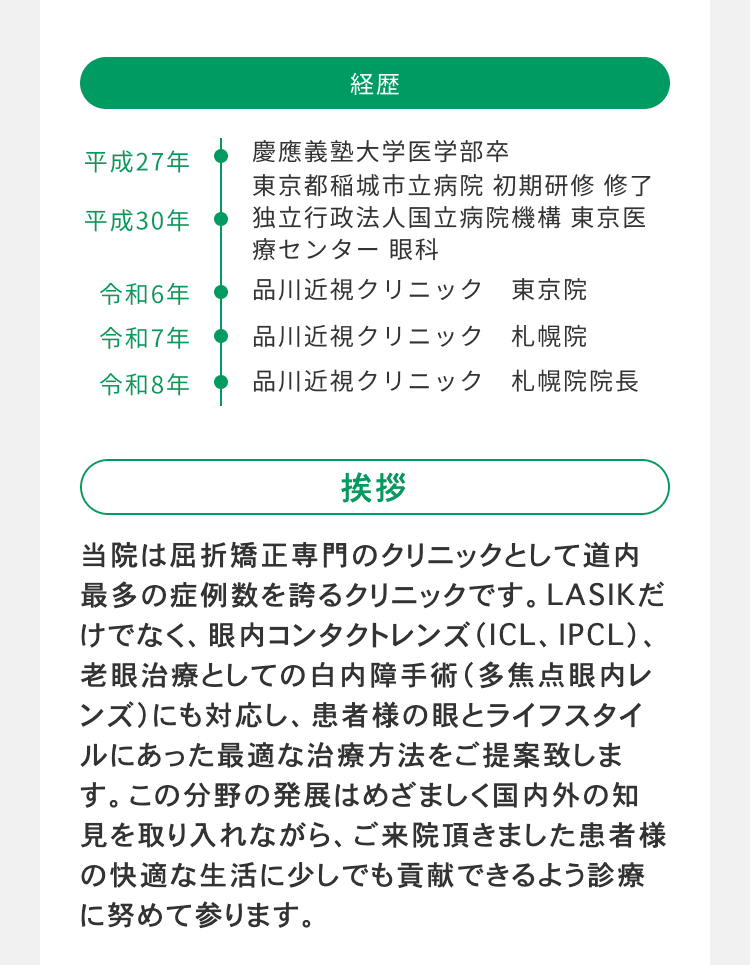 経歴
慶應義塾大学医学部卒
平成27年
平成30年
東京都稲城市立病院 初期研修 修了
独立行政法人国立病院機構 東京医
療センター 眼科
令和6年
品川近視クリニック 東京院
令和7年
令和8年
品川近視クリニック 札幌院
品川近視クリニック 札幌院院長
挨拶
当院は屈折矯正専門のクリニックとして道内
最多の症例数を誇るクリニックです。 LASIKだ
けでなく、眼内コンタクトレンズ (ICL、 IPCL)、
老眼治療としての白内障手術 (多焦点眼内レ
ンズ)にも対応し、患者様の眼とライフスタイ
ルにあった最適な治療方法をご提案致しま
す。 この分野の発展はめざましく国内外の知
見を取り入れながら、 ご来院頂きました患者様
の快適な生活に少しでも貢献できるよう診療
に努めて参ります。