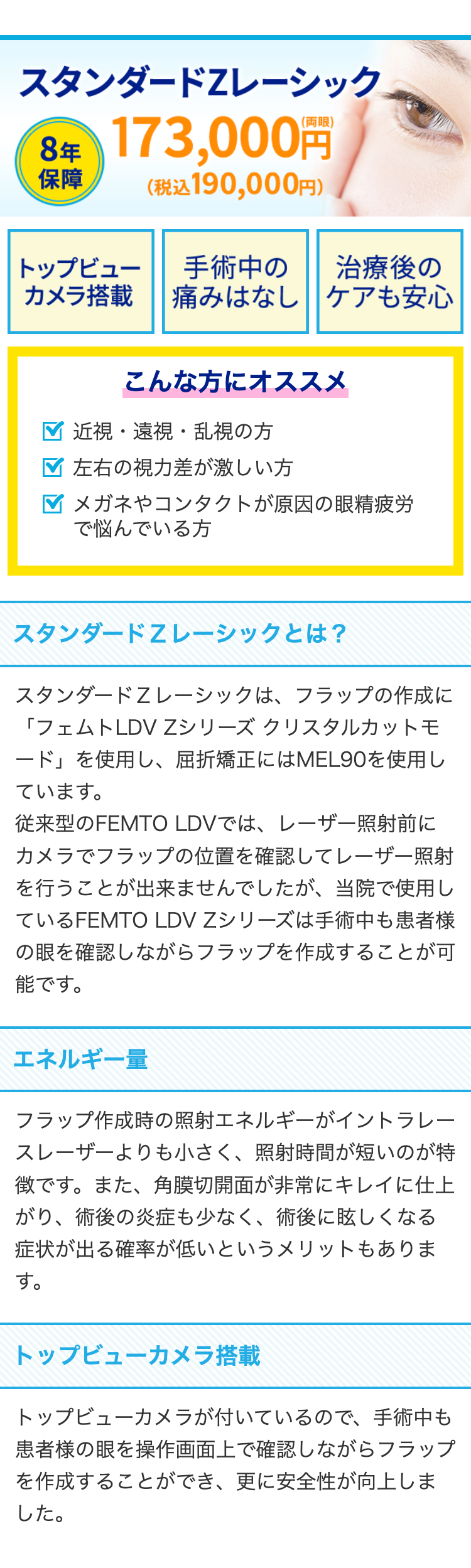 スタンダードZレーシック
8年 173,000円
保障
(税込 190,000円)
トップビュー
手術中の
治療後の
カメラ搭載
痛みはなしケアも安心
こんな方にオススメ
近視・遠視・乱視の方
左右の視力差が激しい方
メガネやコンタクトが原因の眼精疲労
で悩んでいる方
スタンダードZレーシックとは?
スタンダードZレーシックは、フラップの作成に
「フェムトLDVZシリーズ クリスタルカットモ
ード」を使用し、 屈折矯正にはMEL90を使用し
ています。
従来型のFEMTO LDVでは、レーザー照射前に
カメラでフラップの位置を確認してレーザー照射
を行うことが出来ませんでしたが、 当院で使用し
ているFEMTO LDVZシリーズは手術中も患者様
の眼を確認しながらフラップを作成することが可
能です。
エネルギー量
フラップ作成時の照射エネルギーがイントラレー
スレーザーよりも小さく、 照射時間が短いのが特
徴です。 また、 角膜切開面が非常にキレイに仕上
がり、術後の炎症も少なく、 術後に眩しくなる
症状が出る確率が低いというメリットもありま
す。
トップビューカメラ搭載
トップビューカメラが付いているので、 手術中も
患者様の眼を操作画面上で確認しながらフラップ
を作成することができ、更に安全性が向上しま
した。
