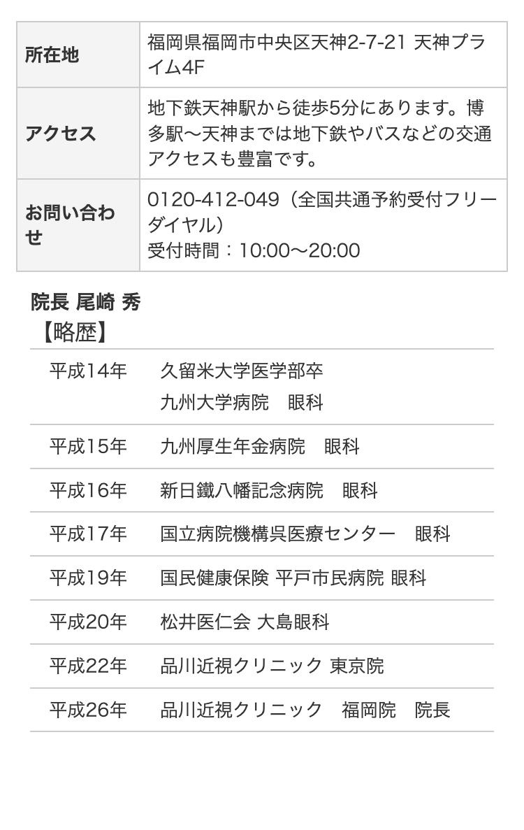 所在地
アクセス
お問い合わ
せ
院長 尾崎 秀
【略歴】
福岡県福岡市中央区天神2-7-21 天神プラ
イム4F
地下鉄天神駅から徒歩5分にあります。 博
多駅~天神までは地下鉄やバスなどの交通
アクセスも豊富です。
0120-412-049 (全国共通予約受付フリー
ダイヤル)
受付時間: 10:00~20:00
平成14年
久留米大学医学部卒
九州大学病院 眼科
平成15年
九州厚生年金病院 眼科
平成16年
新日鐵八幡記念病院 眼科
平成17年
国立病院機構呉医療センター 眼科
平成19年
国民健康保険 平戸市民病院 眼科
平成20年
松井医仁会 大島眼科
平成22年
品川近視クリニック 東京院
平成26年
品川近視クリニック 福岡院 院長