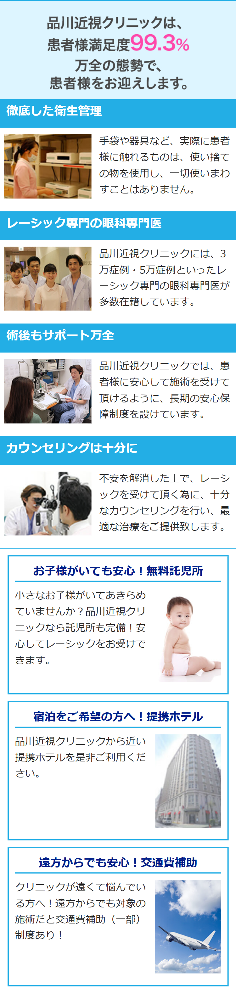 品川近視クリニックは、
患者様満足度99.3%
万全の態勢で、
患者様をお迎えします。
徹底した衛生管理
手袋や器具など、実際に患者
様に触れるものは、 使い捨て
の物を使用し、一切使いまわ
すことはありません。
レーシック専門の眼科専門医
品川近視クリニックには、3
クリ!
万症例・5万症例といったレ
レーシック専門の眼科専門医が
多数在籍しています。
術後もサポート万全
品川近視クリニックでは、患
者様に安心して施術を受けて
頂けるように、長期の安心保
障制度を設けています。
カウンセリングは十分に
不安を解消した上で、レーシ
ックを受けて頂く為に、十分
なカウンセリングを行い、最
適な治療をご提供致します。
お子様がいても安心! 無料託児所
小さなお子様がいてあきらめ
ていませんか? 品川近視クリ
ニックなら託児所も完備!安
心してレーシックをお受けで
きます。
宿泊をご希望の方へ! 提携ホテル
品川近視クリニックから近い
提携ホテルを是非ご利用くだ
さい。
遠方からでも安心! 交通費補助
クリニックが遠くて悩んでい
る方へ! 遠方からでも対象の
施術だと交通費補助(一部)
制度あり!