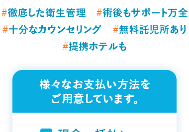 患者様満足度 99.3%
2019年1月1日 ~ 2024年12月31日
#徹底した衛生管理 #術後もサポート万全
#十分なカウンセリング #無料託児所あり
#提携ホテルも
様々なお支払い方法を
ご用意しています。
現金一括払い
振込
分割払い
クレジットカード
