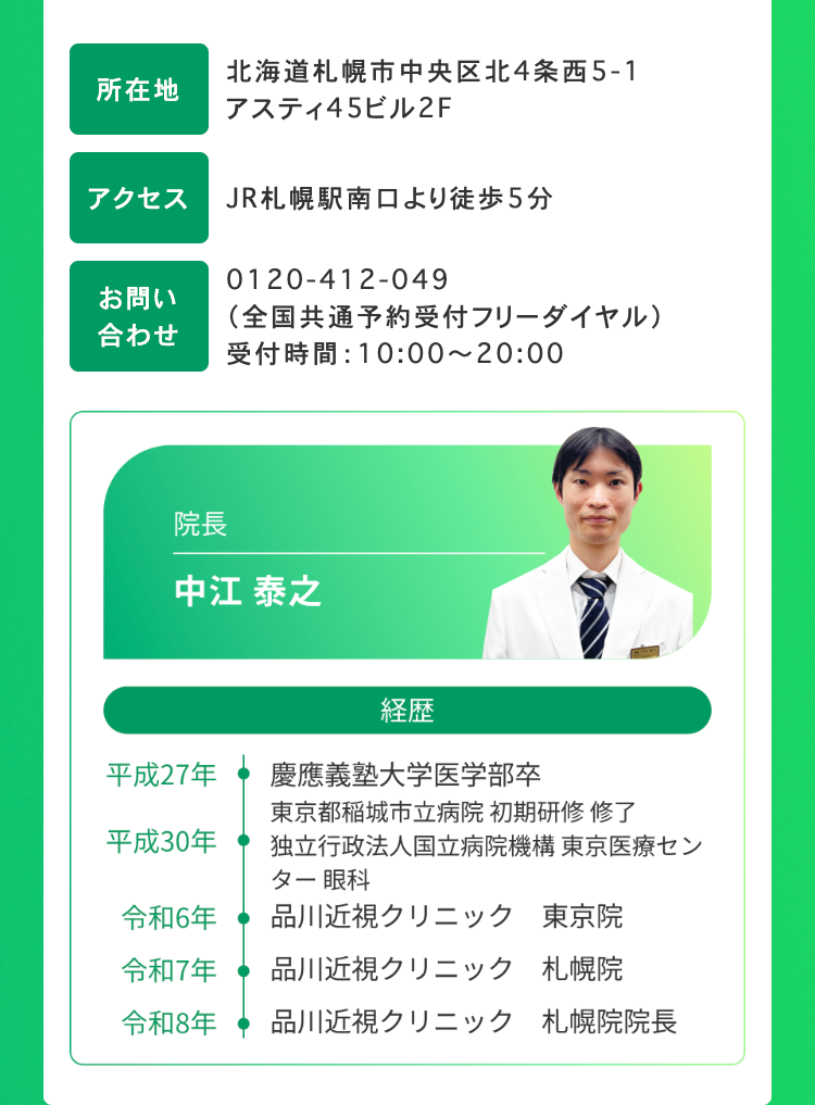 所在地
北海道札幌市中央区北4条西5-1
アスティ45ビル2F
アクセス
JR札幌駅南口より徒歩5分
お問い
合わせ
0120-412-049
(全国共通予約受付フリーダイヤル)
受付時間: 10:00~20:00
院長
中江 泰之
経歴
平成27年
慶應義塾大学医学部卒
東京都稲城市立病院 初期研修修了
平成30年
独立行政法人国立病院機構 東京医療セン
ター 眼科
令和6年
品川近視クリニック 東京院
令和7年
品川近視クリニック 札幌院
令和8年
品川近視クリニック 札幌院院長